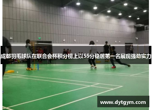 成都羽毛球队在联合会杯积分榜上以55分稳居第一名展现强劲实力